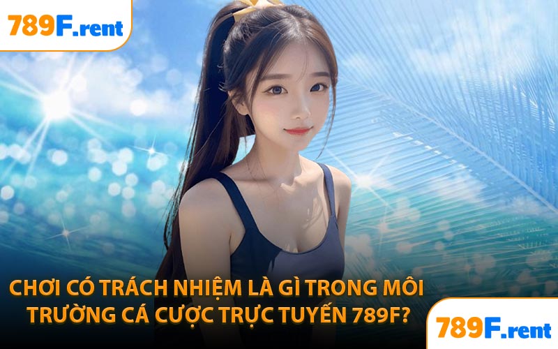 Chơi có trách nhiệm là gì trong môi trường cá cược trực tuyến 789F?