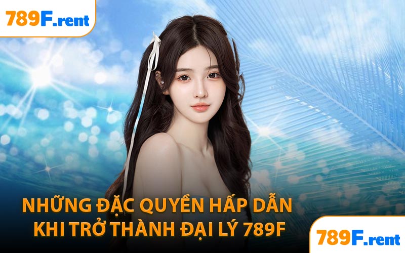 Những đặc quyền hấp dẫn khi trở thành đại lý 789F